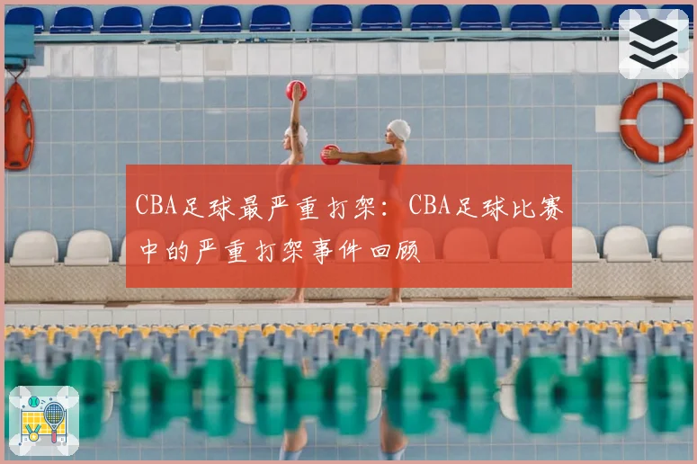 CBA足球最严重打架：CBA足球比赛中的严重打架事件回顾
