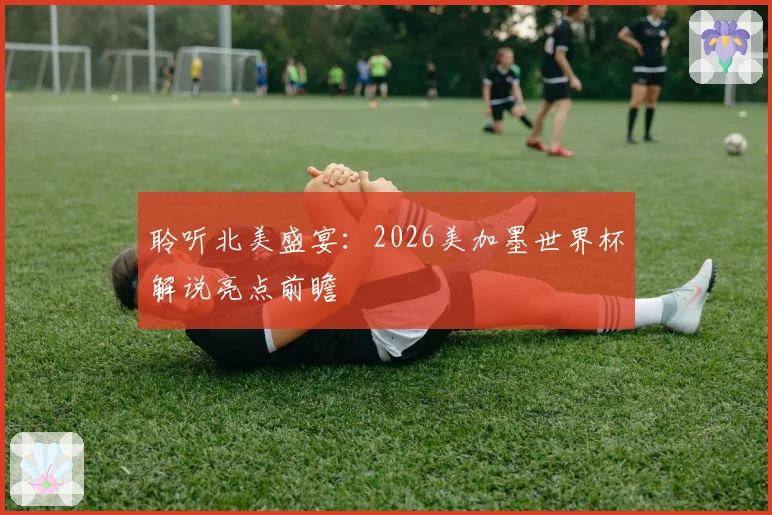 聆听北美盛宴：2026美加墨世界杯解说亮点前瞻