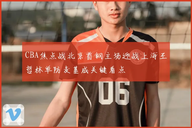CBA焦点战北京首钢主场迎战上海王哲林单防麦基成关键看点
