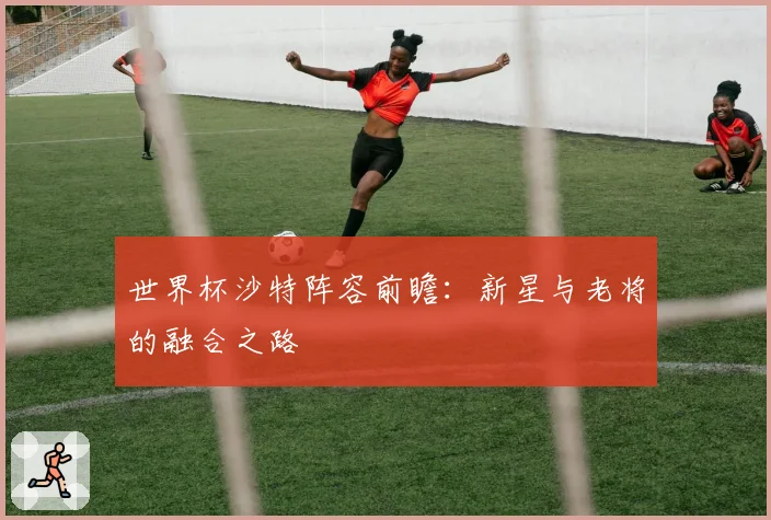 世界杯沙特阵容前瞻：新星与老将的融合之路