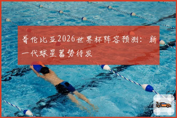 哥伦比亚2026世界杯阵容预测:新一代球星蓄势待发