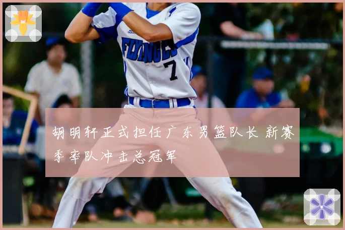 胡明轩正式担任广东男篮队长 新赛季率队冲击总冠军