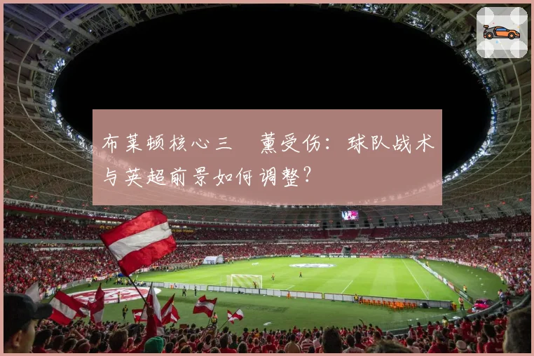 布莱顿核心三笘薰受伤：球队战术与英超前景如何调整？