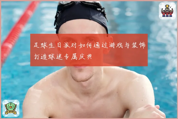 足球生日派对如何通过游戏与装饰打造球迷专属庆典